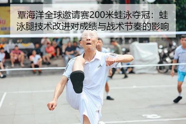 覃海洋全球邀请赛200米蛙泳夺冠：蛙泳腿技术改进对成绩与战术节奏的影响