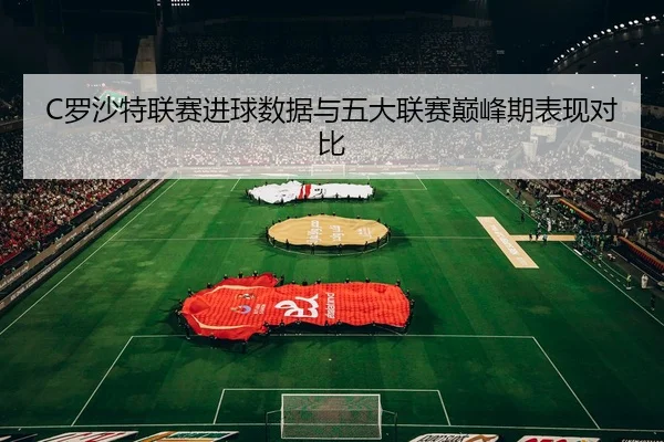 C罗沙特联赛进球数据与五大联赛巅峰期表现对比